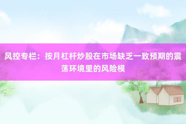 风控专栏：按月杠杆炒股在市场缺乏一致预期的震荡环境里的风险模