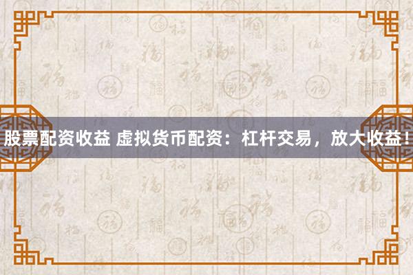 股票配资收益 虚拟货币配资：杠杆交易，放大收益！