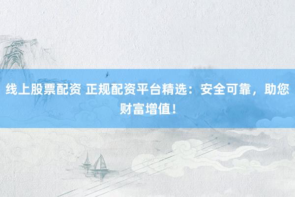 线上股票配资 正规配资平台精选：安全可靠，助您财富增值！
