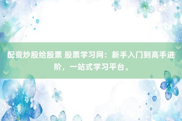 配资炒股给股票 股票学习网：新手入门到高手进阶，一站式学习平台。