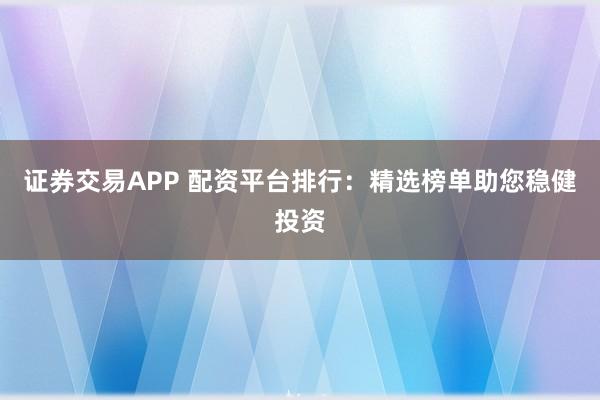 证券交易APP 配资平台排行：精选榜单助您稳健投资