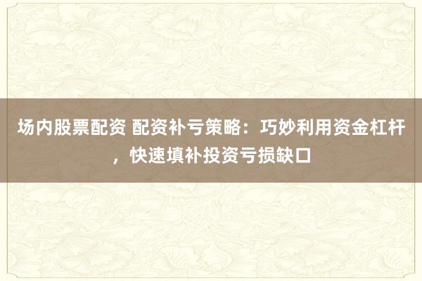 场内股票配资 配资补亏策略：巧妙利用资金杠杆，快速填补投资亏损缺口