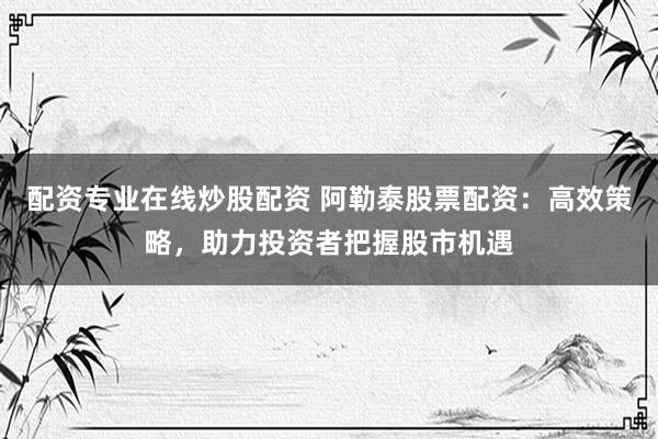 配资专业在线炒股配资 阿勒泰股票配资：高效策略，助力投资者把握股市机遇