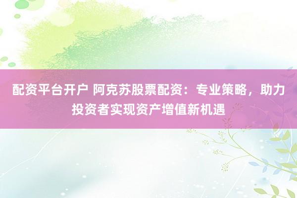 配资平台开户 阿克苏股票配资：专业策略，助力投资者实现资产增值新机遇