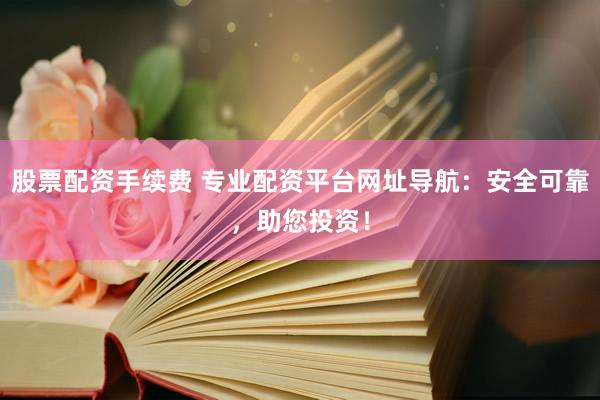 股票配资手续费 专业配资平台网址导航：安全可靠，助您投资！