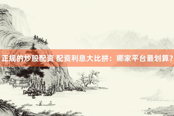 正规的炒股配资 配资利息大比拼：哪家平台最划算？