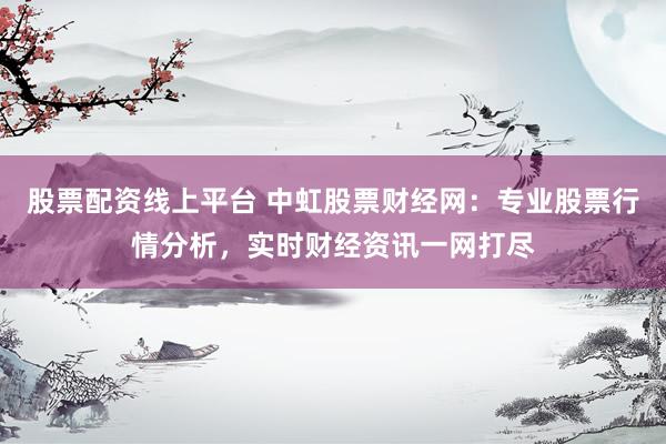 股票配资线上平台 中虹股票财经网：专业股票行情分析，实时财经资讯一网打尽