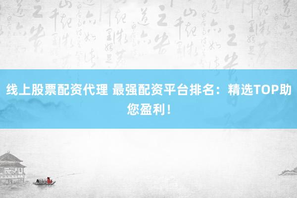 线上股票配资代理 最强配资平台排名：精选TOP助您盈利！