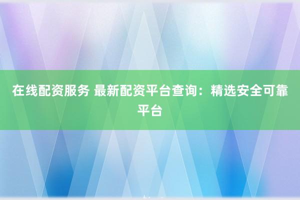 在线配资服务 最新配资平台查询：精选安全可靠平台