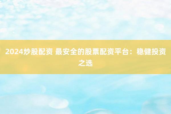 2024炒股配资 最安全的股票配资平台：稳健投资之选