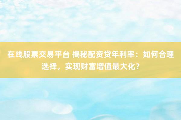 在线股票交易平台 揭秘配资贷年利率：如何合理选择，实现财富增值最大化？