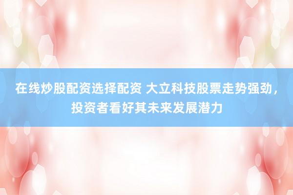 在线炒股配资选择配资 大立科技股票走势强劲，投资者看好其未来发展潜力