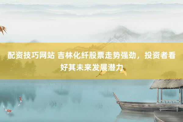 配资技巧网站 吉林化纤股票走势强劲，投资者看好其未来发展潜力