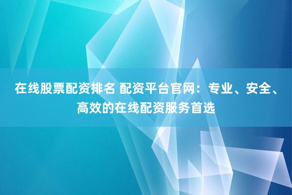 在线股票配资排名 配资平台官网：专业、安全、高效的在线配资服务首选