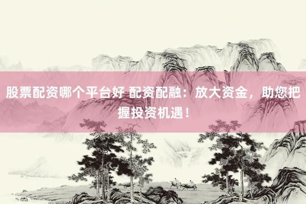 股票配资哪个平台好 配资配融：放大资金，助您把握投资机遇！