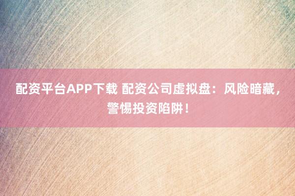 配资平台APP下载 配资公司虚拟盘：风险暗藏，警惕投资陷阱！