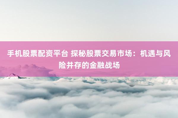 手机股票配资平台 探秘股票交易市场：机遇与风险并存的金融战场