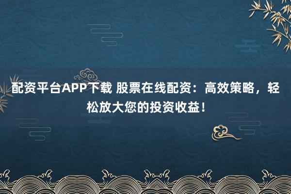 配资平台APP下载 股票在线配资：高效策略，轻松放大您的投资收益！