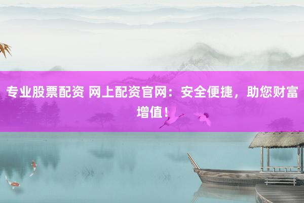 专业股票配资 网上配资官网：安全便捷，助您财富增值！