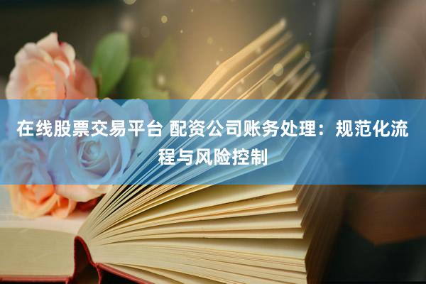 在线股票交易平台 配资公司账务处理：规范化流程与风险控制