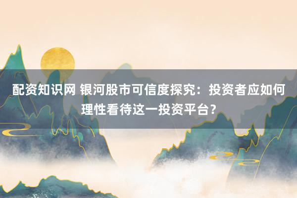 配资知识网 银河股市可信度探究：投资者应如何理性看待这一投资平台？