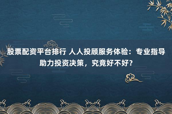 股票配资平台排行 人人投顾服务体验：专业指导助力投资决策，究竟好不好？