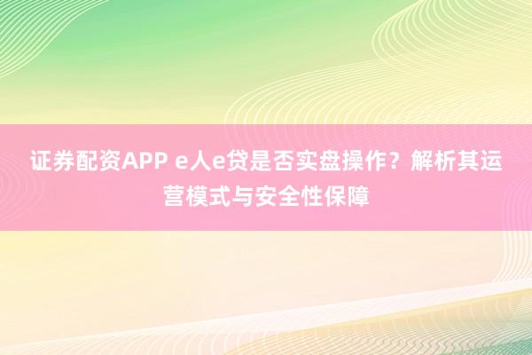 证券配资APP e人e贷是否实盘操作？解析其运营模式与安全性保障