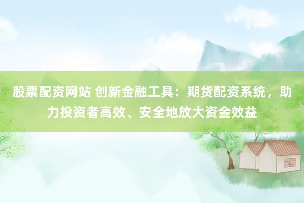 股票配资网站 创新金融工具：期货配资系统，助力投资者高效、安全地放大资金效益