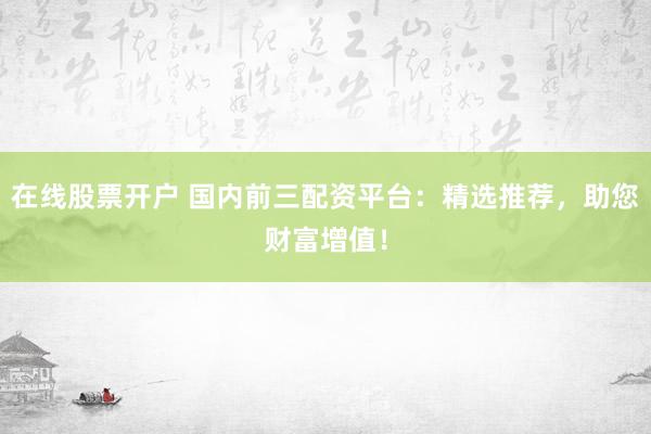 在线股票开户 国内前三配资平台：精选推荐，助您财富增值！