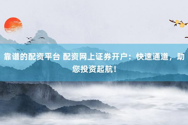 靠谱的配资平台 配资网上证券开户：快速通道，助您投资起航！