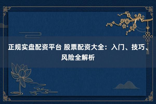 正规实盘配资平台 股票配资大全：入门、技巧、风险全解析