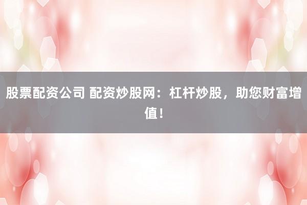 股票配资公司 配资炒股网：杠杆炒股，助您财富增值！