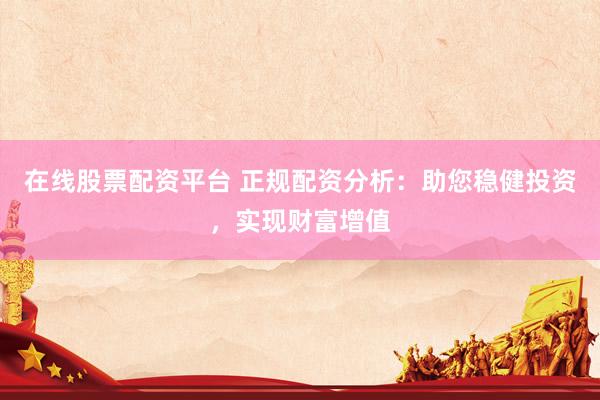 在线股票配资平台 正规配资分析：助您稳健投资，实现财富增值