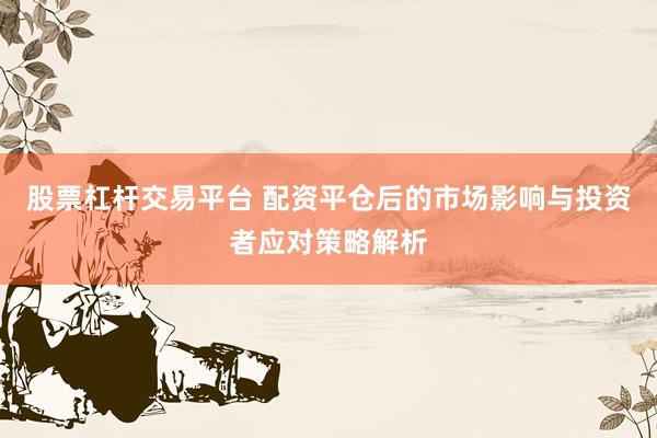 股票杠杆交易平台 配资平仓后的市场影响与投资者应对策略解析