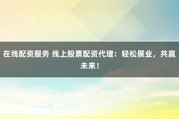 在线配资服务 线上股票配资代理：轻松展业，共赢未来！