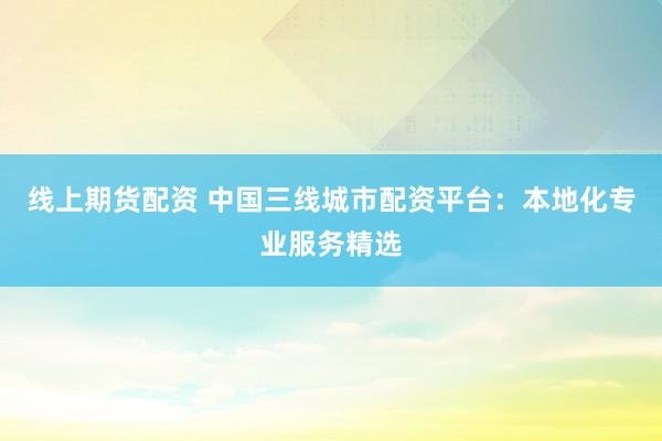 线上期货配资 中国三线城市配资平台：本地化专业服务精选