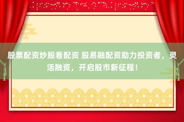 股票配资炒股看配资 股易融配资助力投资者，灵活融资，开启股市新征程！