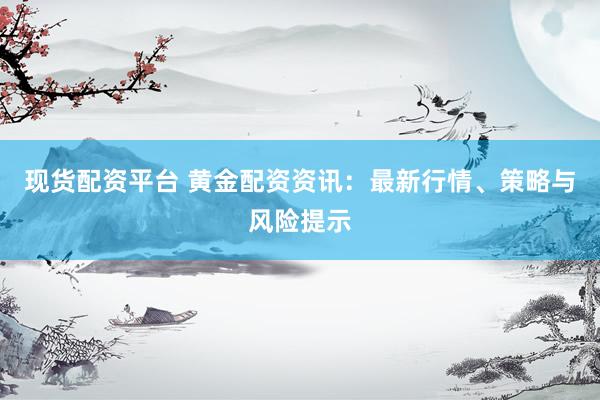 现货配资平台 黄金配资资讯：最新行情、策略与风险提示