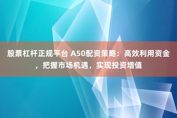 股票杠杆正规平台 A50配资策略：高效利用资金，把握市场机遇，实现投资增值