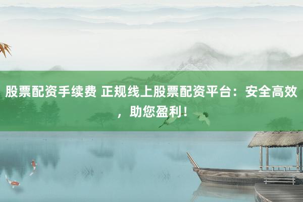 股票配资手续费 正规线上股票配资平台：安全高效，助您盈利！
