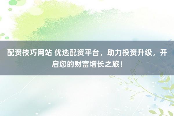 配资技巧网站 优选配资平台，助力投资升级，开启您的财富增长之旅！