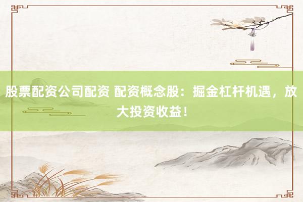 股票配资公司配资 配资概念股：掘金杠杆机遇，放大投资收益！