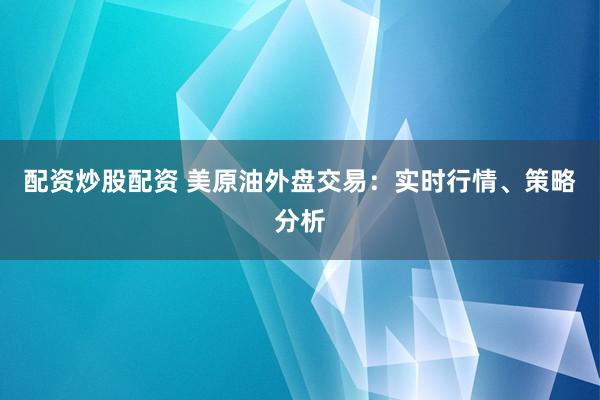 配资炒股配资 美原油外盘交易：实时行情、策略分析