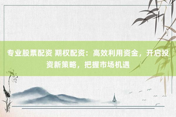 专业股票配资 期权配资：高效利用资金，开启投资新策略，把握市场机遇