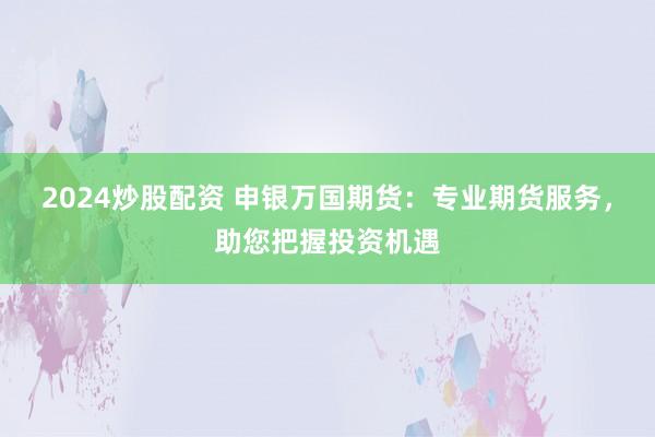 2024炒股配资 申银万国期货：专业期货服务，助您把握投资机遇