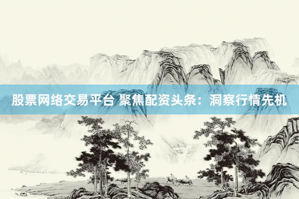 股票网络交易平台 聚焦配资头条：洞察行情先机