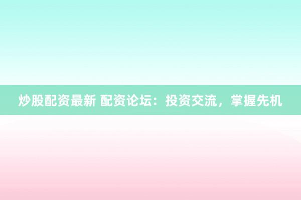 炒股配资最新 配资论坛：投资交流，掌握先机