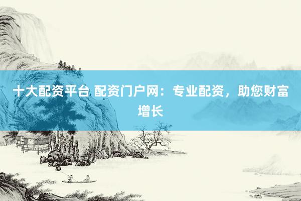 十大配资平台 配资门户网：专业配资，助您财富增长