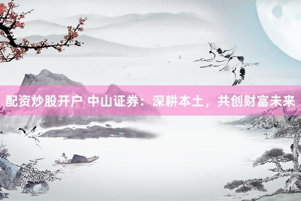 配资炒股开户 中山证券：深耕本土，共创财富未来