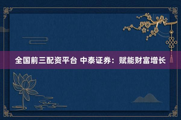 全国前三配资平台 中泰证券：赋能财富增长